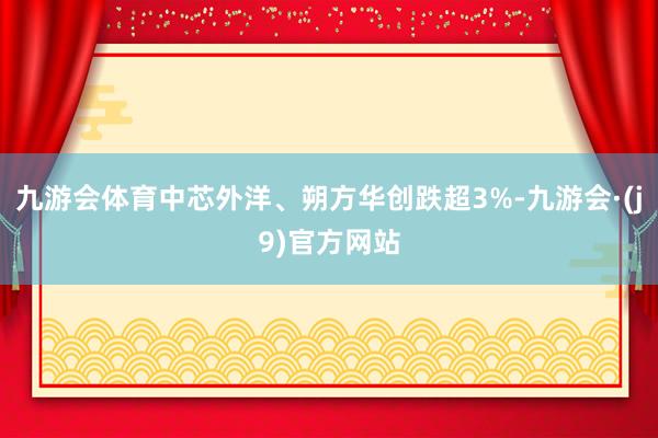 九游会体育中芯外洋、朔方华创跌超3%-九游会·(j9)官方网站