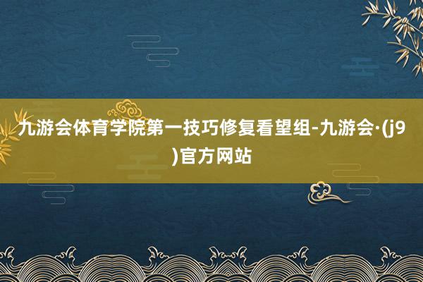 九游会体育学院第一技巧修复看望组-九游会·(j9)官方网站