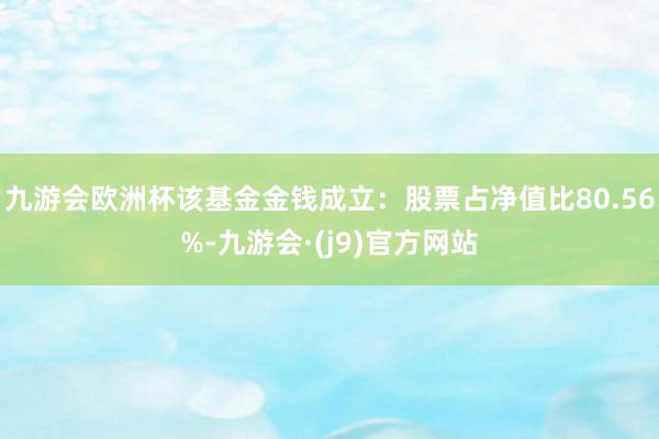 九游会欧洲杯该基金金钱成立：股票占净值比80.56%-九游会·(j9)官方网站