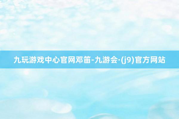 九玩游戏中心官网邓笛-九游会·(j9)官方网站