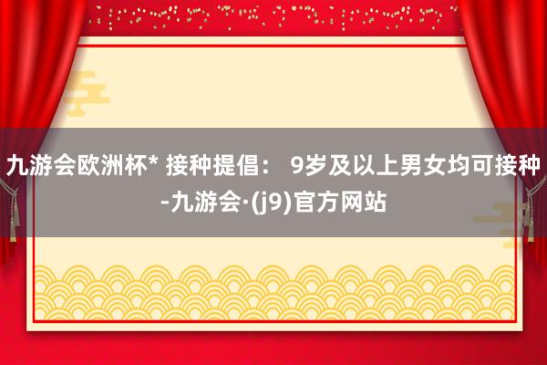 九游会欧洲杯* 接种提倡： 9岁及以上男女均可接种-九游会·(j9)官方网站