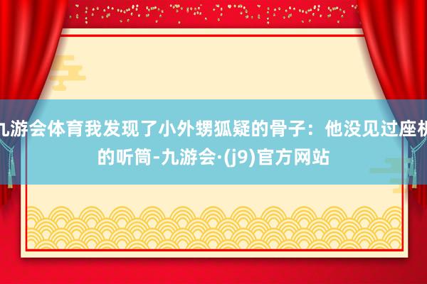 九游会体育我发现了小外甥狐疑的骨子：他没见过座机的听筒-九游会·(j9)官方网站