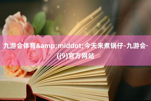 九游会体育&middot;今天来煮锅仔-九游会·(j9)官方网站