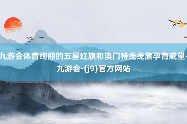 九游会体育绚丽的五星红旗和澳门特戋戋旗孕育威望-九游会·(j9)官方网站