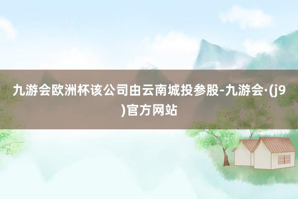 九游会欧洲杯该公司由云南城投参股-九游会·(j9)官方网站