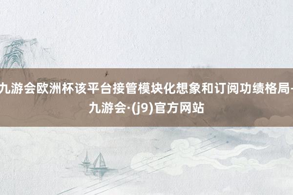 九游会欧洲杯该平台接管模块化想象和订阅功绩格局-九游会·(j9)官方网站