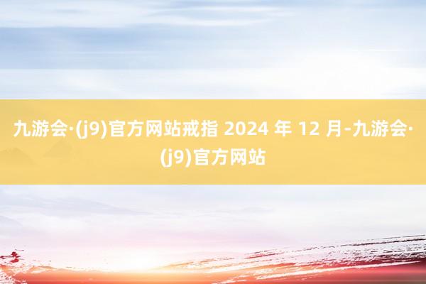 九游会·(j9)官方网站戒指 2024 年 12 月-九游会·(j9)官方网站