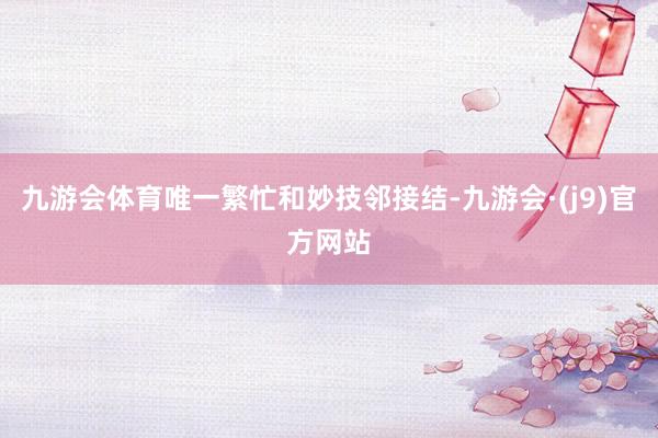 九游会体育唯一繁忙和妙技邻接结-九游会·(j9)官方网站