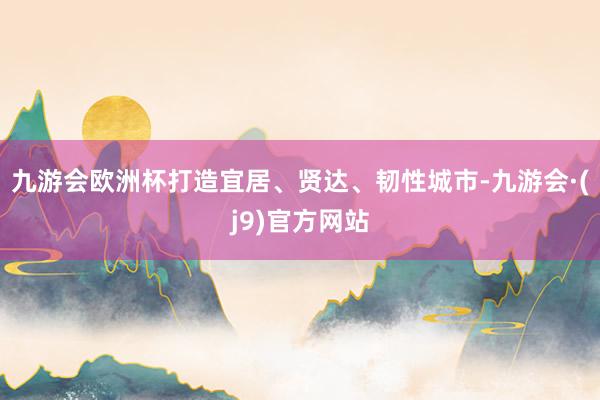 九游会欧洲杯打造宜居、贤达、韧性城市-九游会·(j9)官方网站