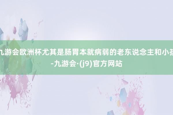 九游会欧洲杯尤其是肠胃本就病弱的老东说念主和小孩-九游会·(j9)官方网站