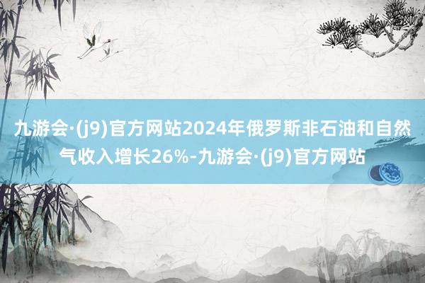 九游会·(j9)官方网站2024年俄罗斯非石油和自然气收入增长26%-九游会·(j9)官方网站
