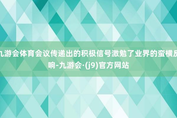 九游会体育会议传递出的积极信号激勉了业界的蛮横反响-九游会·(j9)官方网站
