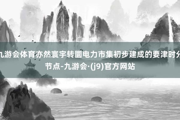 九游会体育亦然寰宇转圜电力市集初步建成的要津时分节点-九游会·(j9)官方网站