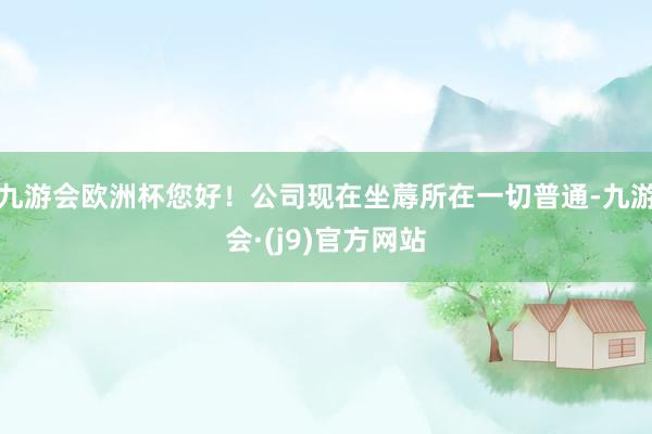 九游会欧洲杯您好！公司现在坐蓐所在一切普通-九游会·(j9)官方网站