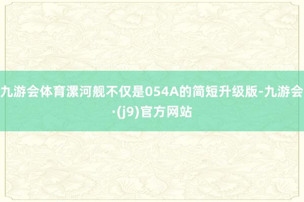 九游会体育漯河舰不仅是054A的简短升级版-九游会·(j9)官方网站
