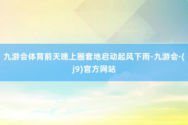 九游会体育前天晚上圈套地启动起风下雨-九游会·(j9)官方网站