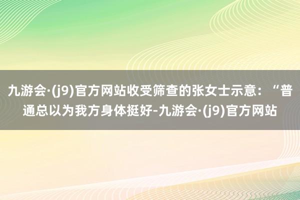 九游会·(j9)官方网站收受筛查的张女士示意：“普通总以为我方身体挺好-九游会·(j9)官方网站