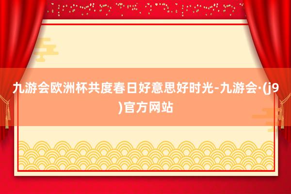 九游会欧洲杯共度春日好意思好时光-九游会·(j9)官方网站