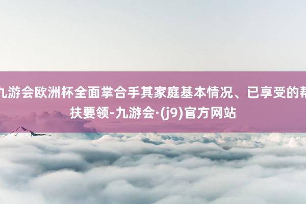 九游会欧洲杯全面掌合手其家庭基本情况、已享受的帮扶要领-九游会·(j9)官方网站