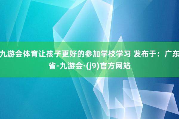 九游会体育让孩子更好的参加学校学习 发布于：广东省-九游会·(j9)官方网站