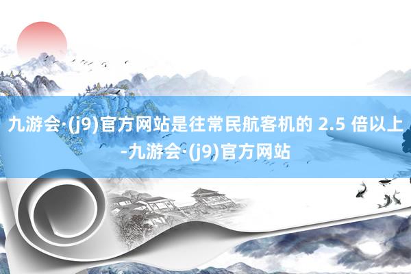 九游会·(j9)官方网站是往常民航客机的 2.5 倍以上-九游会·(j9)官方网站