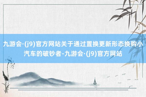九游会·(j9)官方网站关于通过置换更新形态换购小汽车的破钞者-九游会·(j9)官方网站