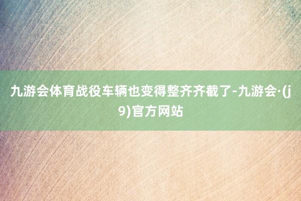 九游会体育战役车辆也变得整齐齐截了-九游会·(j9)官方网站