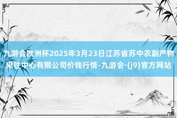 九游会欧洲杯2025年3月23日江苏省苏中农副产物来往中心有限公司价钱行情-九游会·(j9)官方网站