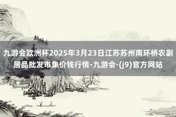 九游会欧洲杯2025年3月23日江苏苏州南环桥农副居品批发市集价钱行情-九游会·(j9)官方网站
