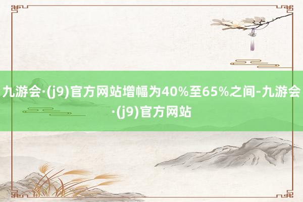 九游会·(j9)官方网站增幅为40%至65%之间-九游会·(j9)官方网站