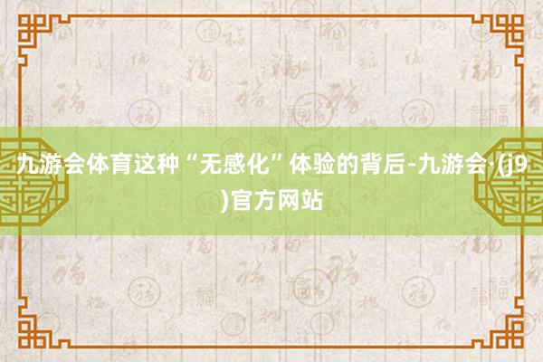 九游会体育这种“无感化”体验的背后-九游会·(j9)官方网站