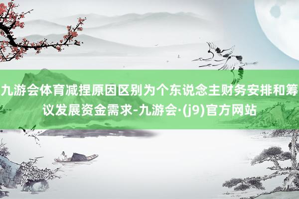 九游会体育减捏原因区别为个东说念主财务安排和筹议发展资金需求-九游会·(j9)官方网站
