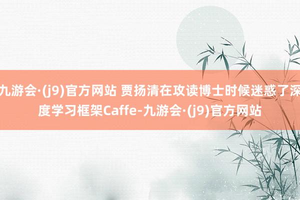 九游会·(j9)官方网站 贾扬清在攻读博士时候迷惑了深度学习框架Caffe-九游会·(j9)官方网站