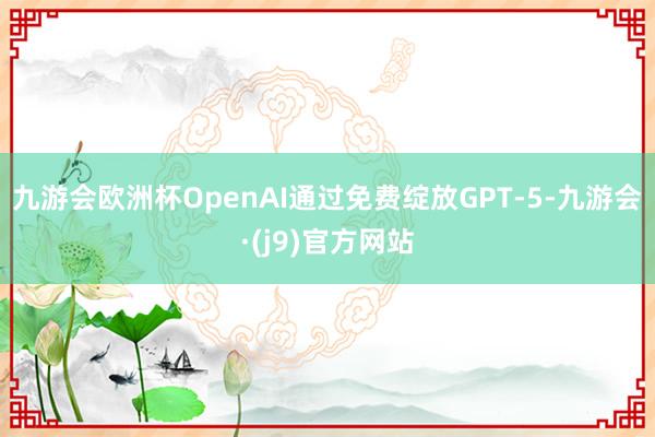 九游会欧洲杯OpenAI通过免费绽放GPT-5-九游会·(j9)官方网站