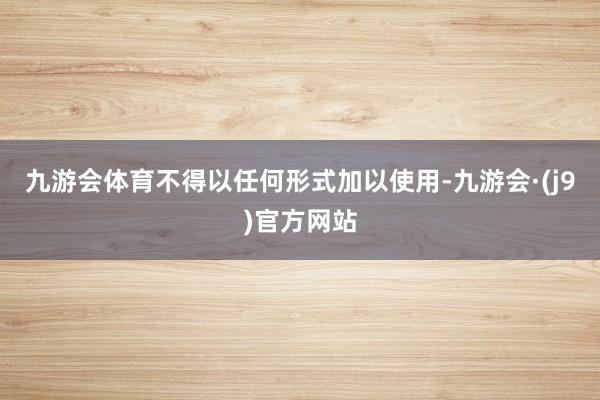九游会体育不得以任何形式加以使用-九游会·(j9)官方网站