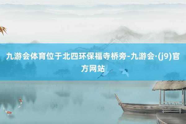 九游会体育位于北四环保福寺桥旁-九游会·(j9)官方网站