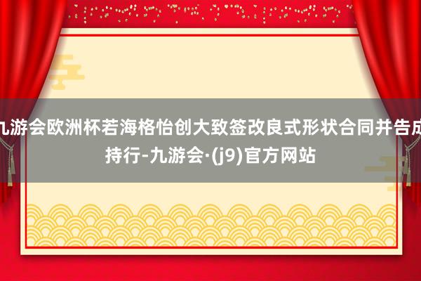 九游会欧洲杯若海格怡创大致签改良式形状合同并告成持行-九游会·(j9)官方网站