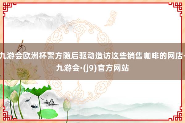 九游会欧洲杯警方随后驱动造访这些销售咖啡的网店-九游会·(j9)官方网站