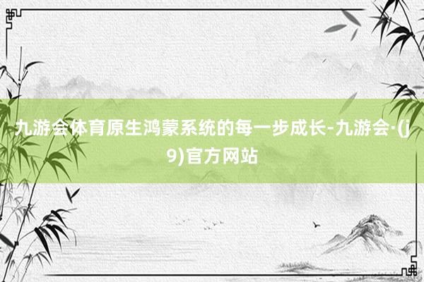 九游会体育原生鸿蒙系统的每一步成长-九游会·(j9)官方网站