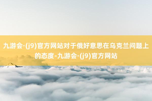 九游会·(j9)官方网站对于俄好意思在乌克兰问题上的态度-九游会·(j9)官方网站