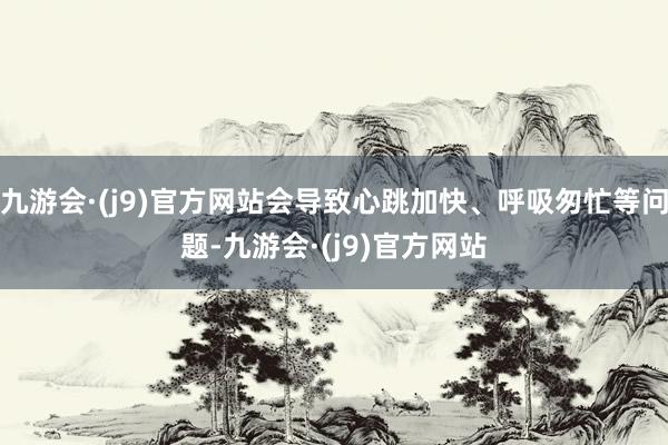 九游会·(j9)官方网站会导致心跳加快、呼吸匆忙等问题-九游会·(j9)官方网站