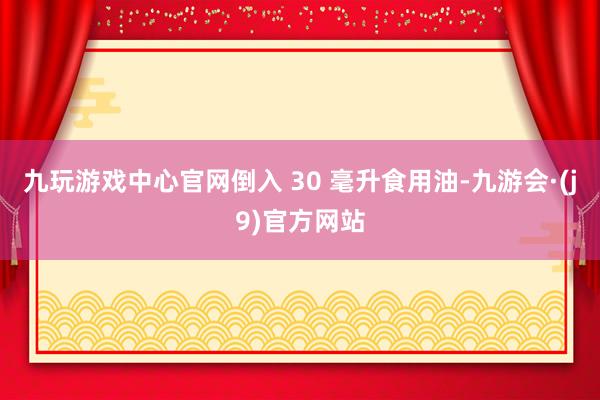 九玩游戏中心官网倒入 30 毫升食用油-九游会·(j9)官方网站