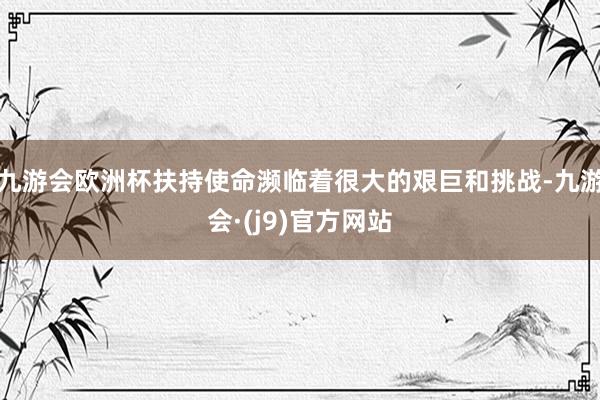 九游会欧洲杯扶持使命濒临着很大的艰巨和挑战-九游会·(j9)官方网站