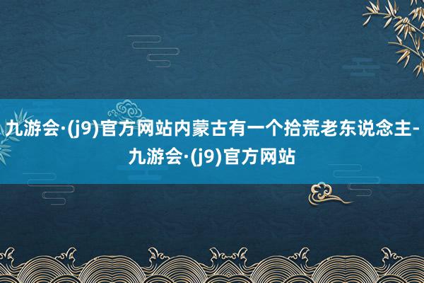 九游会·(j9)官方网站内蒙古有一个拾荒老东说念主-九游会·(j9)官方网站