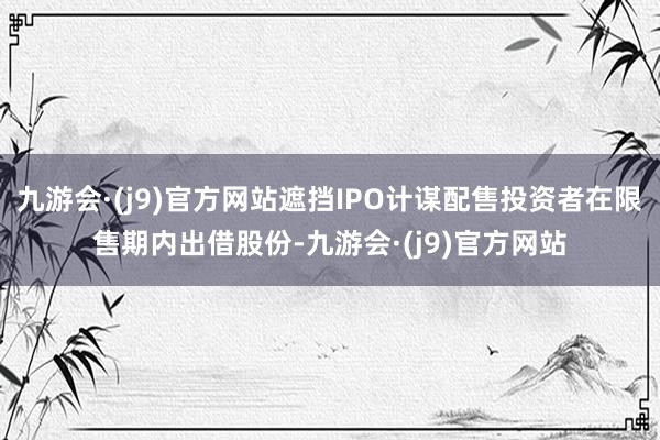九游会·(j9)官方网站遮挡IPO计谋配售投资者在限售期内出借股份-九游会·(j9)官方网站