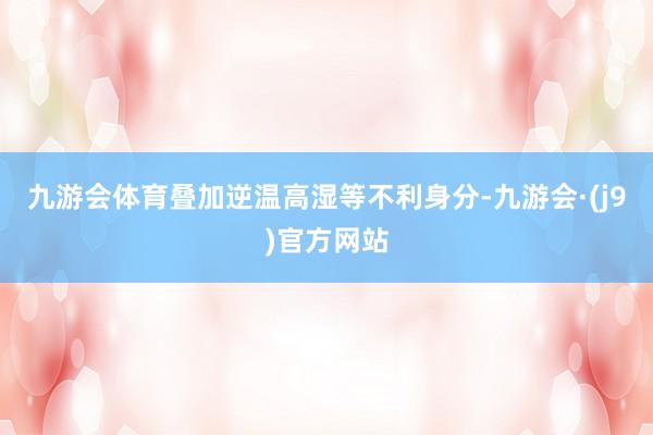 九游会体育叠加逆温高湿等不利身分-九游会·(j9)官方网站