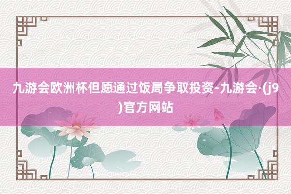 九游会欧洲杯但愿通过饭局争取投资-九游会·(j9)官方网站