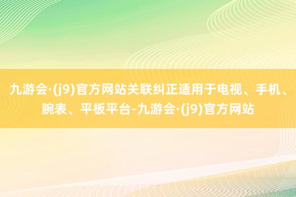 九游会·(j9)官方网站关联纠正适用于电视、手机、腕表、平板平台-九游会·(j9)官方网站