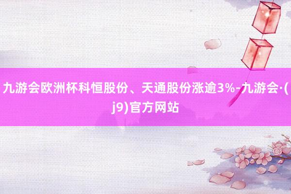 九游会欧洲杯科恒股份、天通股份涨逾3%-九游会·(j9)官方网站