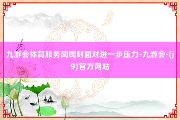 九游会体育服务阛阓则面对进一步压力-九游会·(j9)官方网站